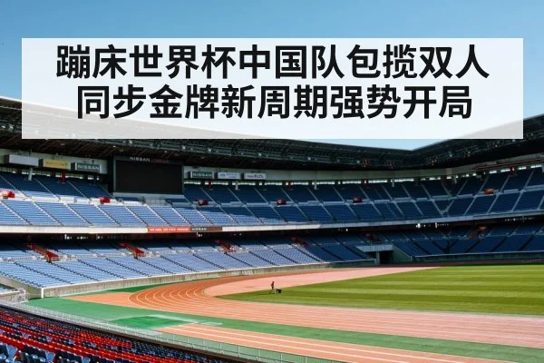 蹦床世界杯中国队包揽双人同步金牌新周期强势开局